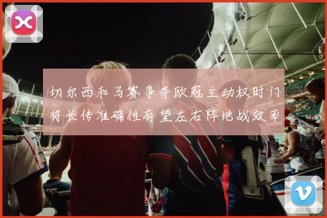 切尔西和马赛争夺欧冠主动权时门将长传准确性有望左右阵地战效率