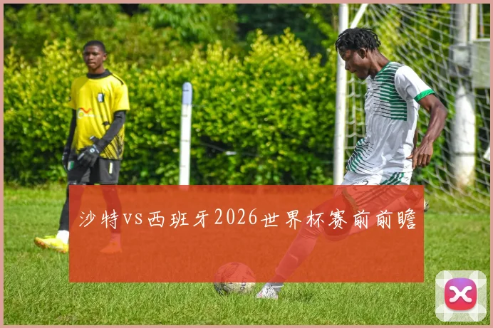 沙特vs西班牙2026世界杯赛前前瞻