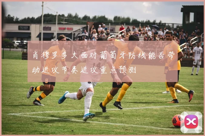 肖穆罗多夫面对葡萄牙防线能否带动进攻节奏进攻重点预测