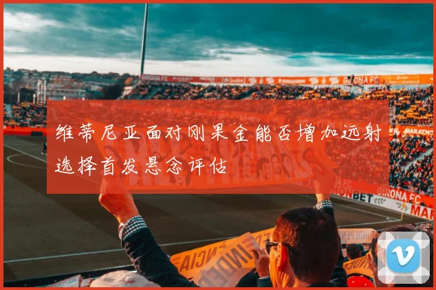 维蒂尼亚面对刚果金能否增加远射选择首发悬念评估