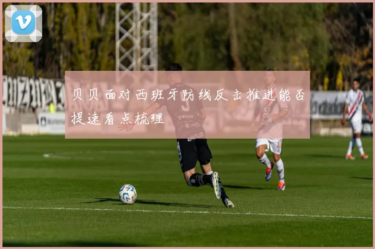 贝贝面对西班牙防线反击推进能否提速看点梳理