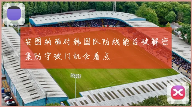 安图纳面对韩国队防线能否破解密集防守破门机会看点