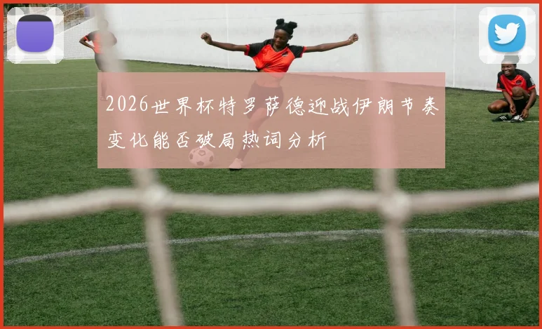 2026世界杯特罗萨德迎战伊朗节奏变化能否破局热词分析
