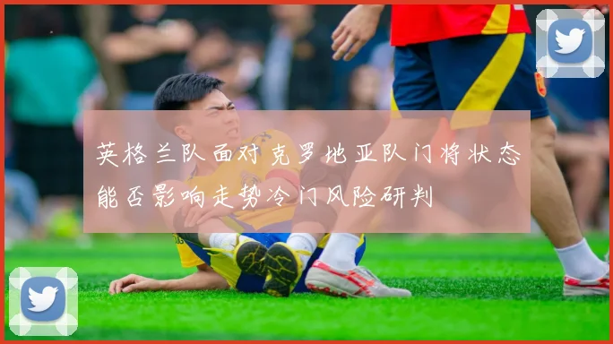 英格兰队面对克罗地亚队门将状态能否影响走势冷门风险研判