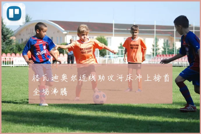 格瓦迪奥尔连线助攻河床冲上榜首全场沸腾
