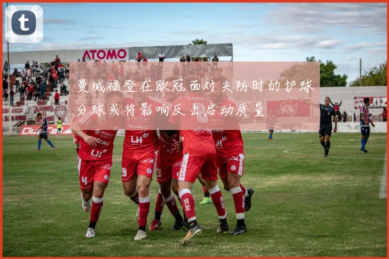 曼城福登在欧冠面对夹防时的护球分球或将影响反击启动质量