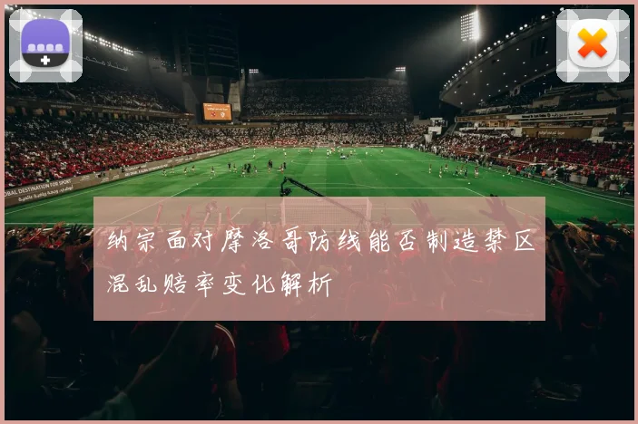 纳宗面对摩洛哥防线能否制造禁区混乱赔率变化解析