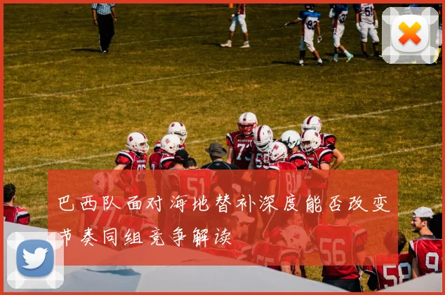 巴西队面对海地替补深度能否改变节奏同组竞争解读