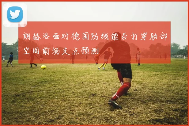 朗赫洛面对德国防线能否打穿肋部空间前场支点预测