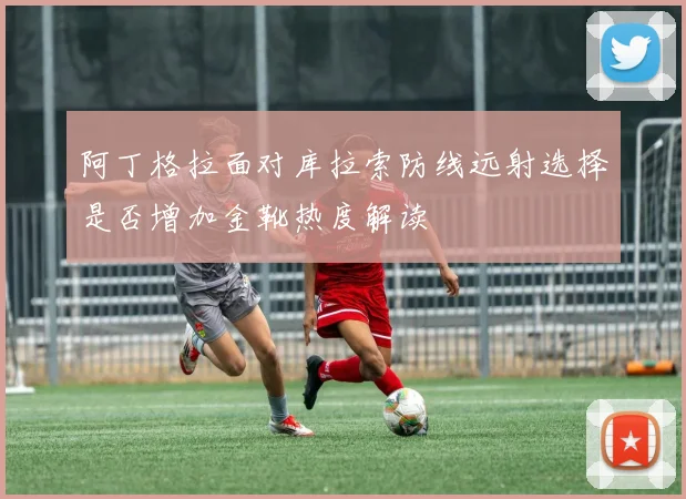 阿丁格拉面对库拉索防线远射选择是否增加金靴热度解读
