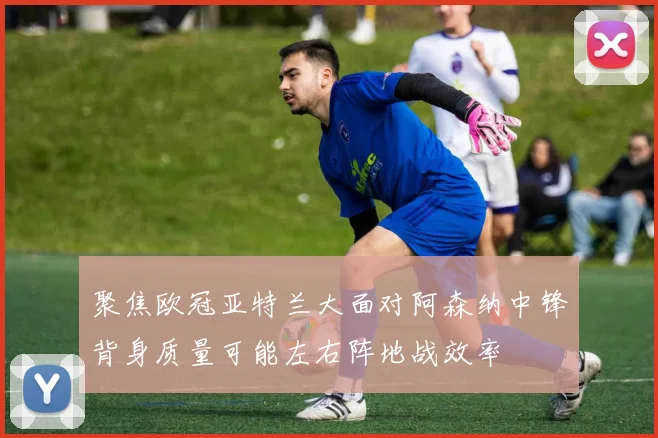 聚焦欧冠亚特兰大面对阿森纳中锋背身质量可能左右阵地战效率