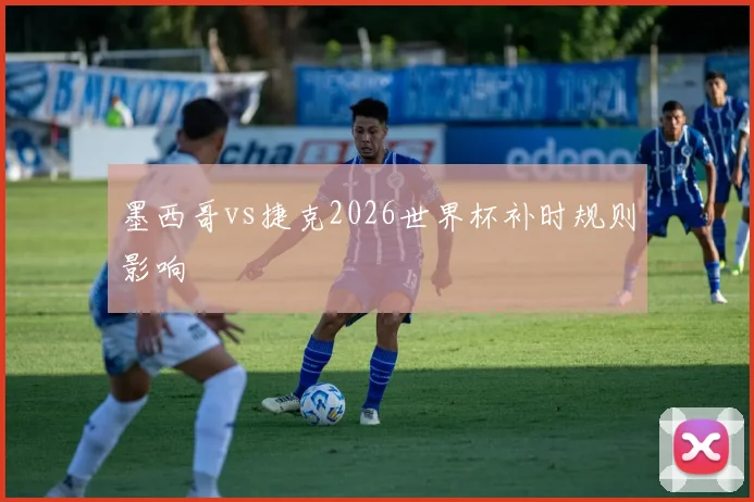 墨西哥vs捷克2026世界杯补时规则影响