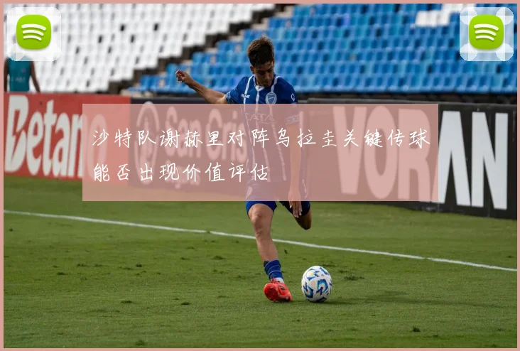 沙特队谢赫里对阵乌拉圭关键传球能否出现价值评估