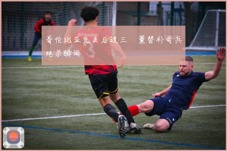 哥伦比亚先丢后追三笘薰替补奇兵绝杀瞬间
