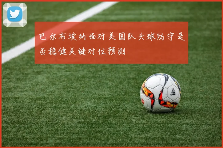 巴尔布埃纳面对美国队头球防守是否稳健关键对位预测