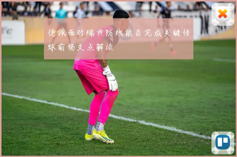 德佩面对瑞典防线能否完成关键传球前场支点解读