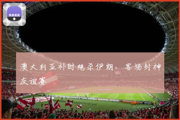 澳大利亚补时绝杀伊朗，客场封神友谊赛