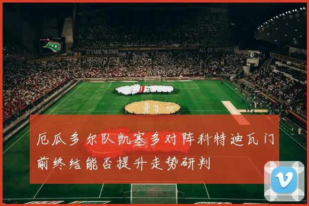厄瓜多尔队凯塞多对阵科特迪瓦门前终结能否提升走势研判