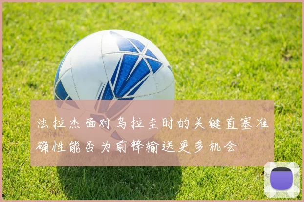 法拉杰面对乌拉圭时的关键直塞准确性能否为前锋输送更多机会