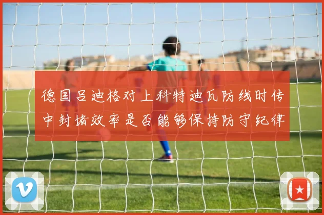 德国吕迪格对上科特迪瓦防线时传中封堵效率是否能够保持防守纪律