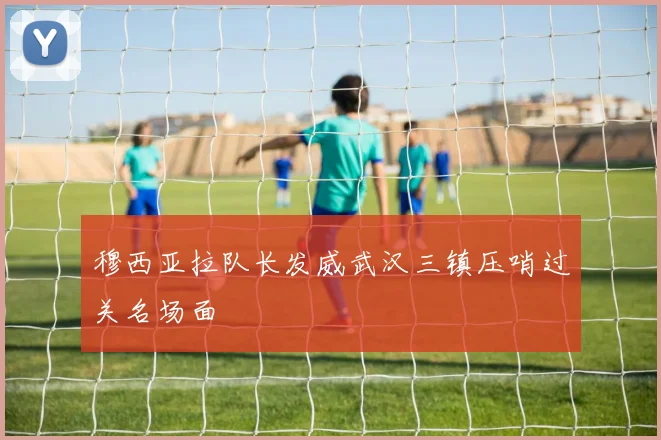 穆西亚拉队长发威武汉三镇压哨过关名场面