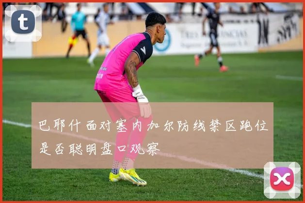 巴耶什面对塞内加尔防线禁区跑位是否聪明盘口观察