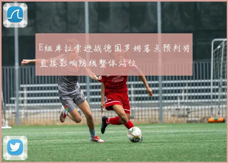 E组库拉索迎战德国罗姆落点预判将直接影响防线整体站位