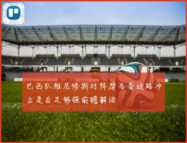 巴西队维尼修斯对阵摩洛哥边路冲击是否足够强前瞻解读