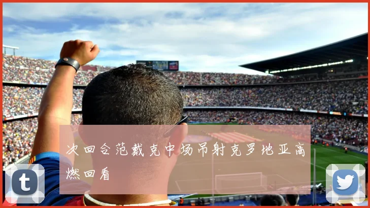 次回合范戴克中场吊射克罗地亚高燃回看