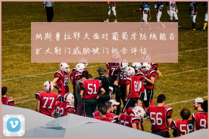 纳斯鲁拉耶夫面对葡萄牙防线能否扩大射门威胁破门机会评估