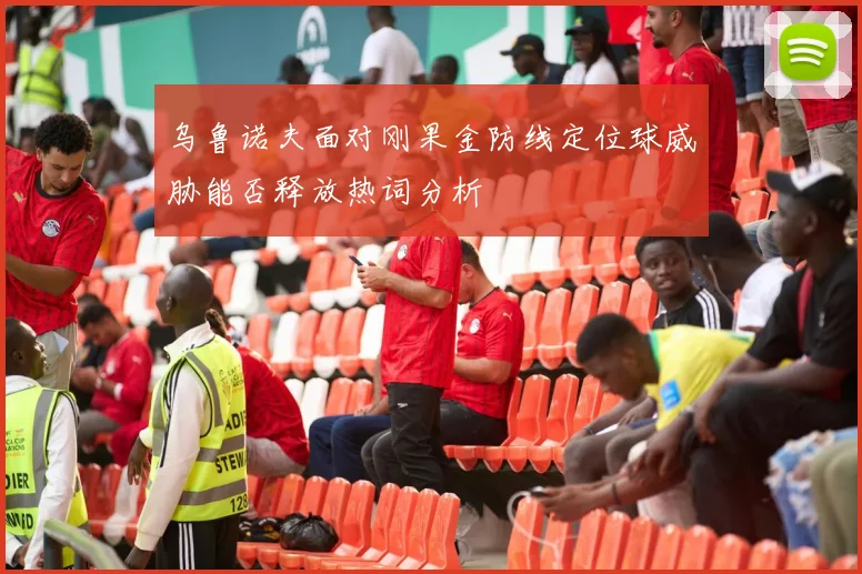 乌鲁诺夫面对刚果金防线定位球威胁能否释放热词分析