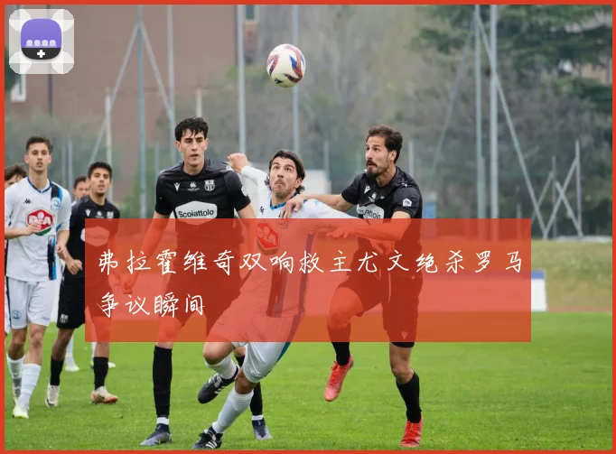 弗拉霍维奇双响救主尤文绝杀罗马争议瞬间