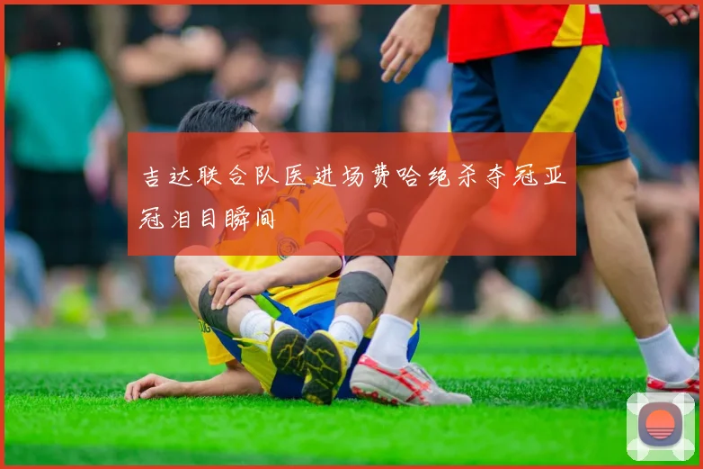 吉达联合队医进场费哈绝杀夺冠亚冠泪目瞬间