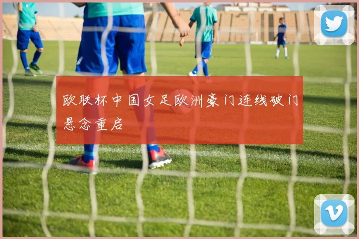 欧联杯中国女足欧洲豪门连线破门悬念重启