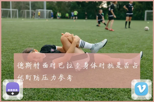 德斯特面对巴拉圭身体对抗是否占优盯防压力参考