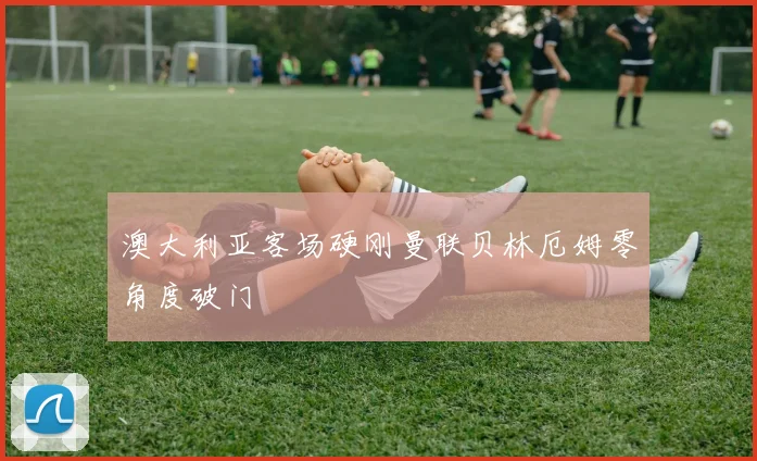 澳大利亚客场硬刚曼联贝林厄姆零角度破门