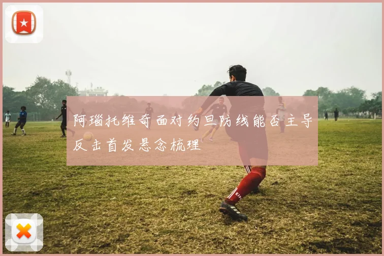 阿瑙托维奇面对约旦防线能否主导反击首发悬念梳理