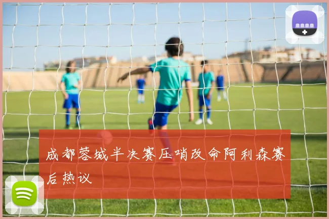 成都蓉城半决赛压哨改命阿利森赛后热议
