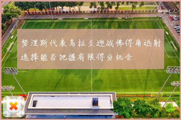 努涅斯代表乌拉圭迎战佛得角远射选择能否把握有限得分机会