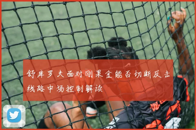 舒库罗夫面对刚果金能否切断反击线路中场控制解读