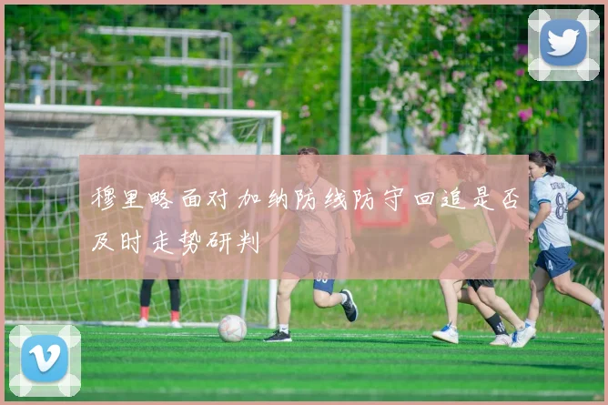 穆里略面对加纳防线防守回追是否及时走势研判