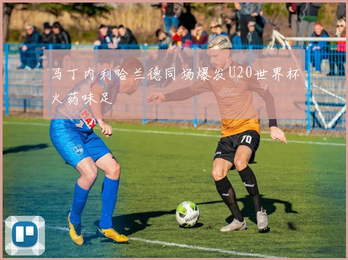 马丁内利哈兰德同场爆发U20世界杯火药味足