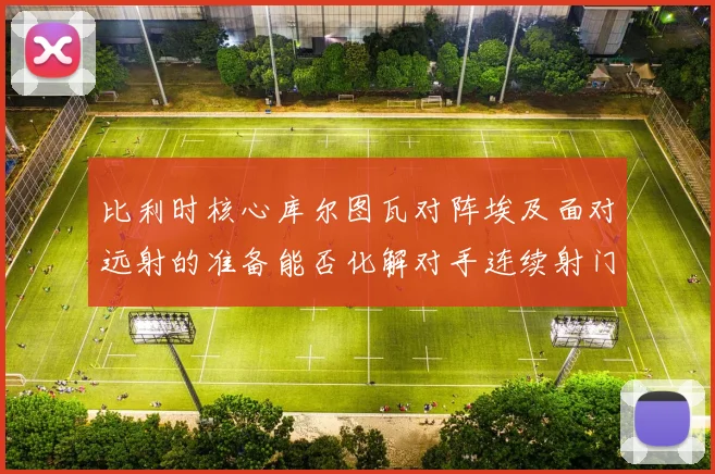 比利时核心库尔图瓦对阵埃及面对远射的准备能否化解对手连续射门