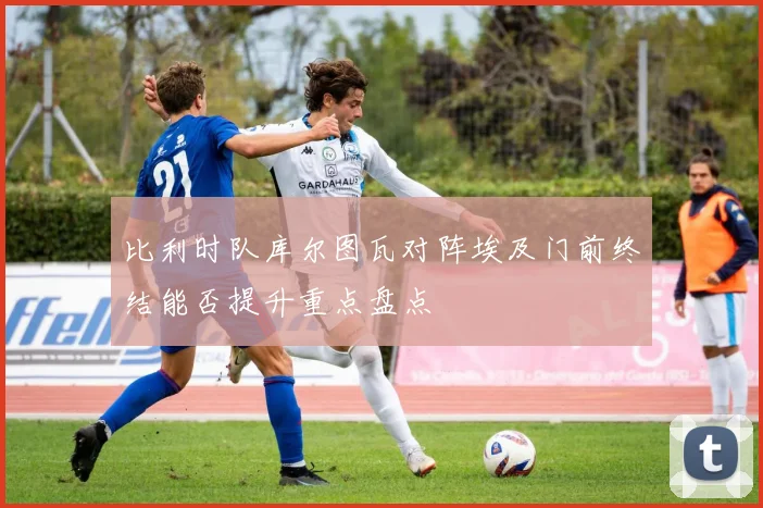 比利时队库尔图瓦对阵埃及门前终结能否提升重点盘点