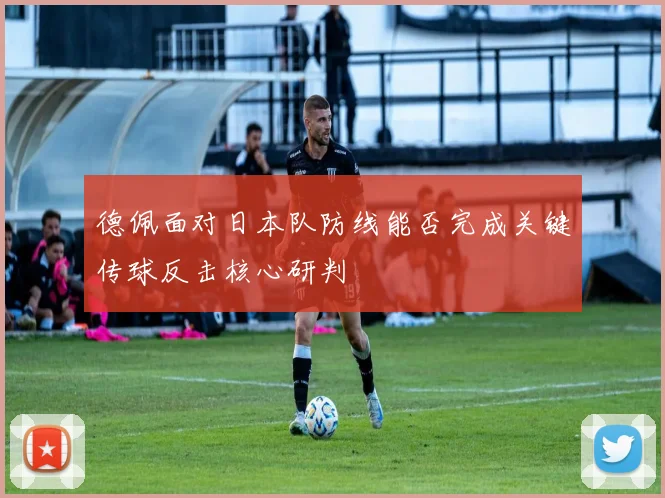 德佩面对日本队防线能否完成关键传球反击核心研判
