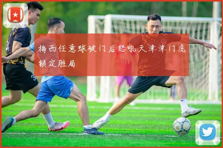 梅西任意球破门后怒吼天津津门虎锁定胜局