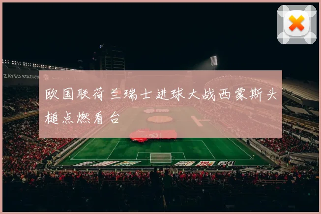 欧国联荷兰瑞士进球大战西蒙斯头槌点燃看台