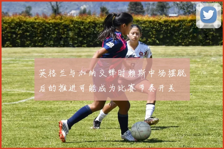 英格兰与加纳交锋时赖斯中场摆脱后的推进可能成为比赛节奏开关