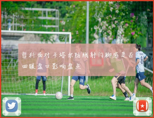 哲科面对卡塔尔防线射门脚感是否回暖盘口影响盘点