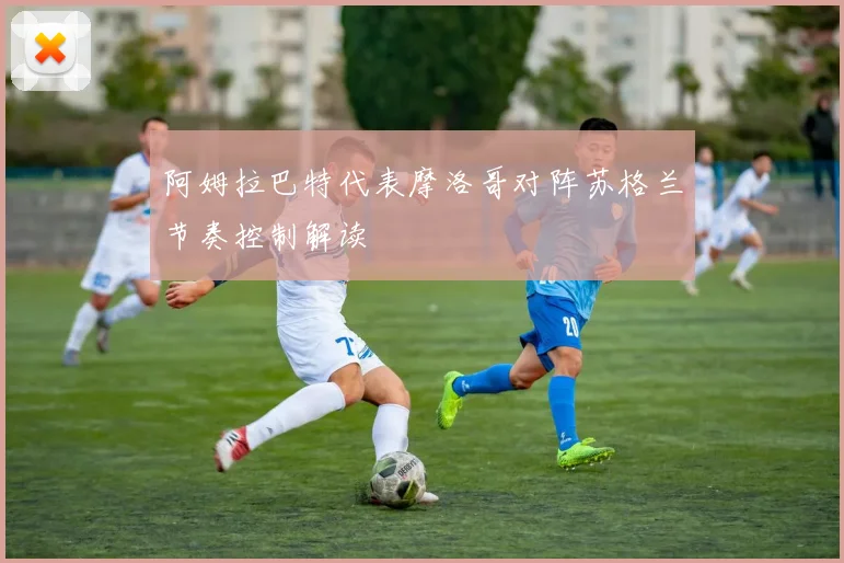 阿姆拉巴特代表摩洛哥对阵苏格兰节奏控制解读